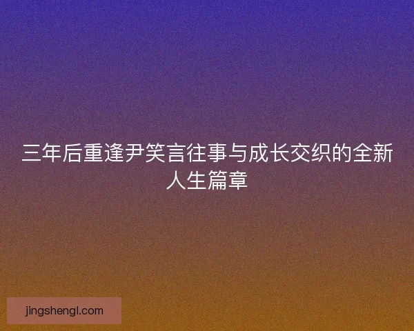 三年后重逢尹笑言往事与成长交织的全新人生篇章