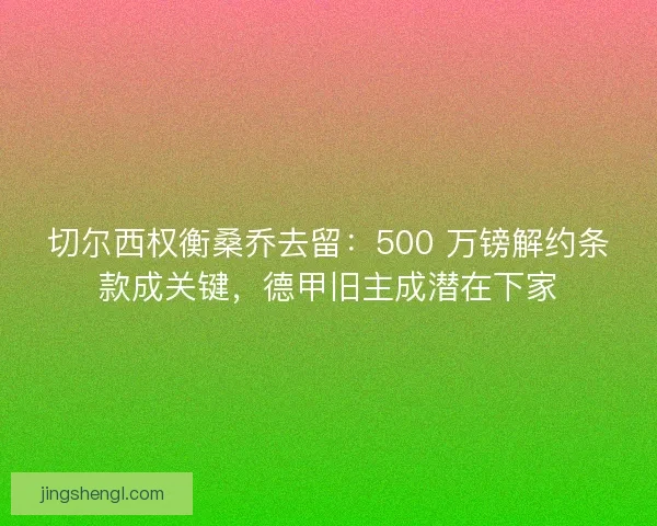 切尔西权衡桑乔去留：500 万镑解约条款成关键，德甲旧主成潜在下家