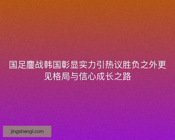 国足鏖战韩国彰显实力引热议胜负之外更见格局与信心成长之路