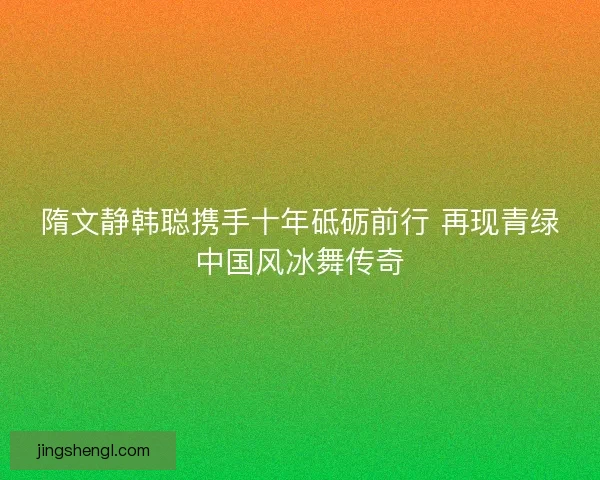 隋文静韩聪携手十年砥砺前行 再现青绿中国风冰舞传奇