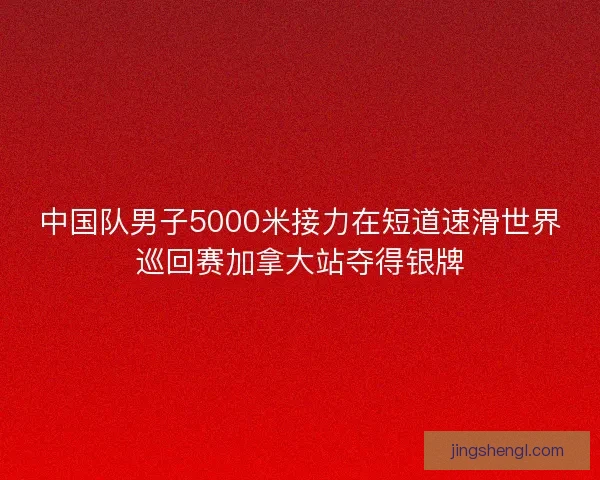 中国队男子5000米接力在短道速滑世界巡回赛加拿大站夺得银牌