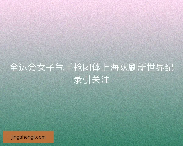 全运会女子气手枪团体上海队刷新世界纪录引关注