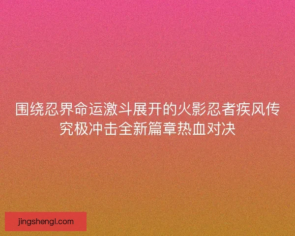 围绕忍界命运激斗展开的火影忍者疾风传究极冲击全新篇章热血对决
