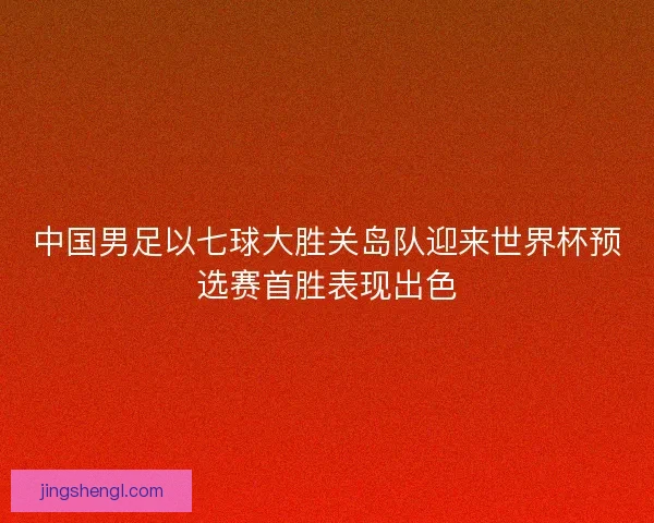 中国男足以七球大胜关岛队迎来世界杯预选赛首胜表现出色