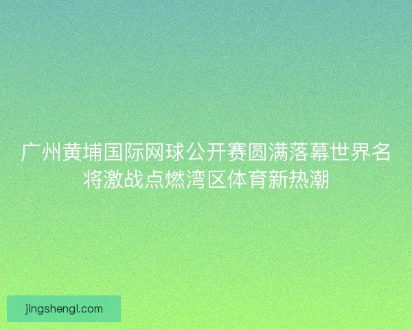 广州黄埔国际网球公开赛圆满落幕世界名将激战点燃湾区体育新热潮