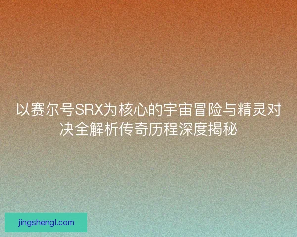 以赛尔号SRX为核心的宇宙冒险与精灵对决全解析传奇历程深度揭秘