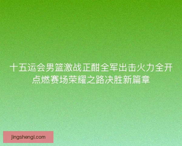 十五运会男篮激战正酣全军出击火力全开点燃赛场荣耀之路决胜新篇章