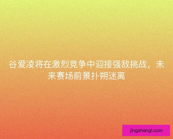 谷爱凌将在激烈竞争中迎接强敌挑战，未来赛场前景扑朔迷离