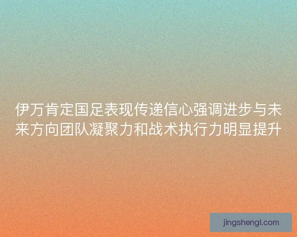 伊万肯定国足表现传递信心强调进步与未来方向团队凝聚力和战术执行力明显提升