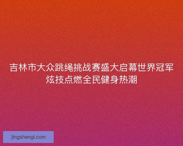 吉林市大众跳绳挑战赛盛大启幕世界冠军炫技点燃全民健身热潮 吉林市大众跳绳挑战赛盛大启幕世界冠军炫技点燃全民健身热潮