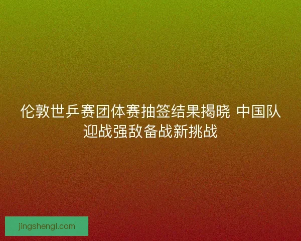 伦敦世乒赛团体赛抽签结果揭晓 中国队迎战强敌备战新挑战
