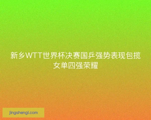 新乡WTT世界杯决赛国乒强势表现包揽女单四强荣耀