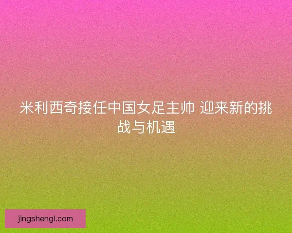 米利西奇接任中国女足主帅 迎来新的挑战与机遇