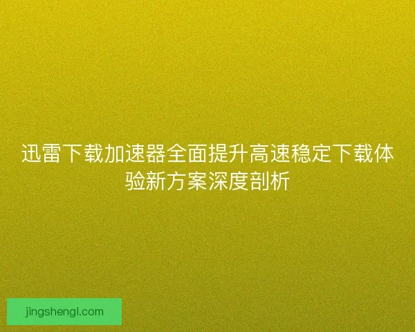迅雷下载加速器全面提升高速稳定下载体验新方案深度剖析