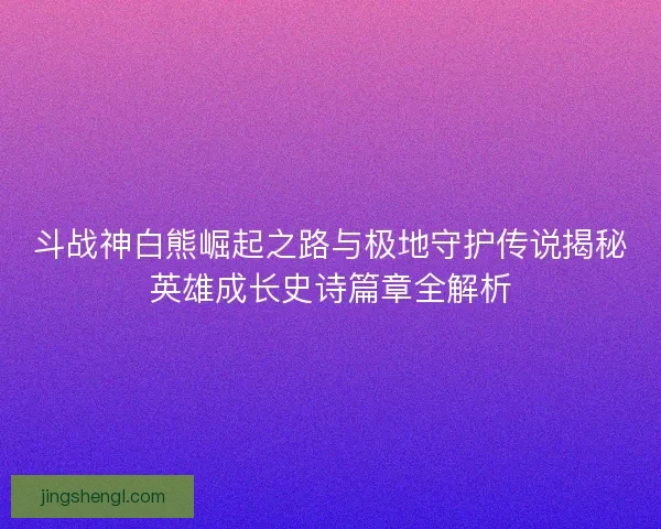 斗战神白熊崛起之路与极地守护传说揭秘英雄成长史诗篇章全解析