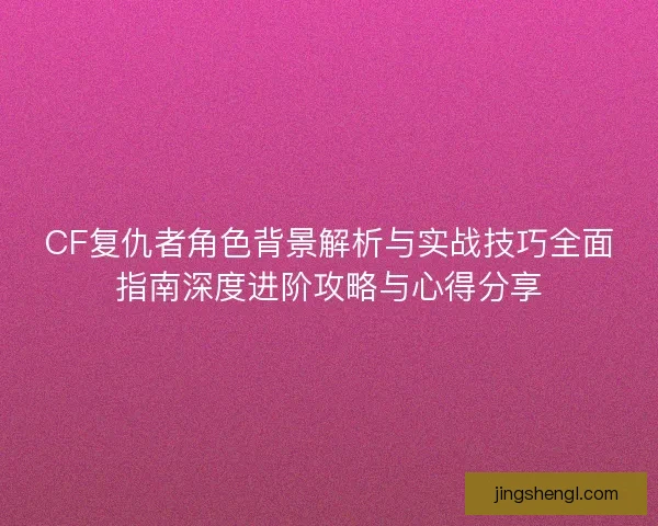 CF复仇者角色背景解析与实战技巧全面指南深度进阶攻略与心得分享 CF复仇者角色背景解析与实战技巧全面指南深度进阶攻略与心得分享