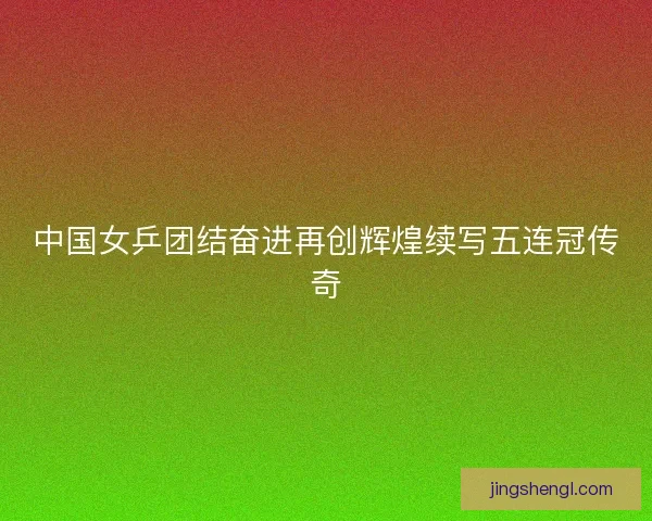 中国女乒团结奋进再创辉煌续写五连冠传奇