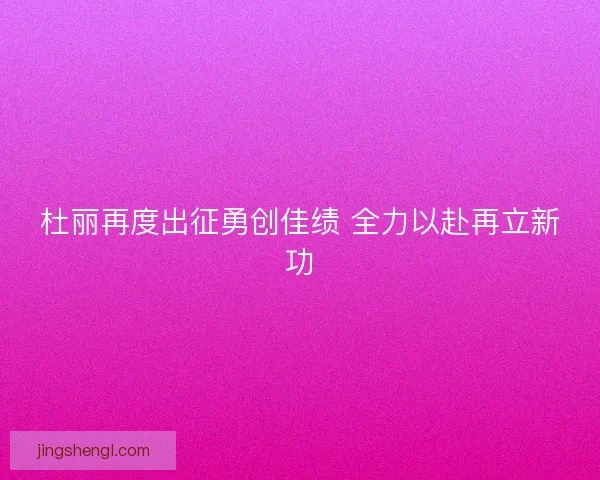 杜丽再度出征勇创佳绩 全力以赴再立新功 杜丽再度出征勇创佳绩 全力以赴再立新功